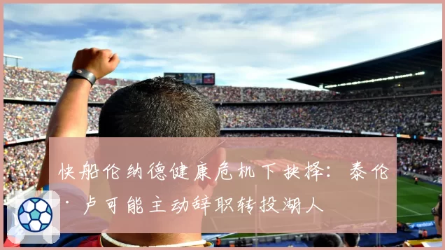 快船伦纳德健康危机下抉择：泰伦·卢可能主动辞职转投湖人
