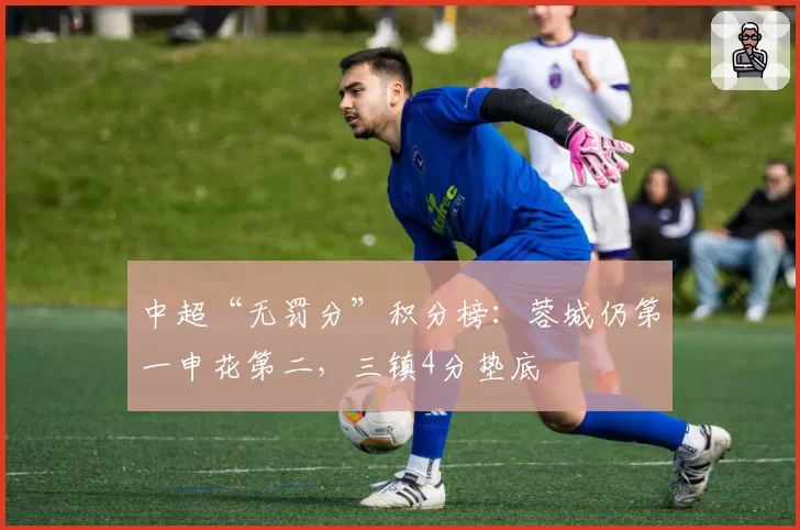 中超“无罚分”积分榜：蓉城仍第一申花第二，三镇4分垫底