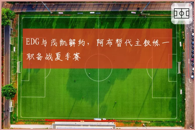 EDG与茂凯解约，阿布暂代主教练一职备战夏季赛
