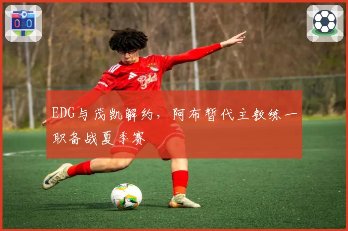 EDG与茂凯解约，阿布暂代主教练一职备战夏季赛
