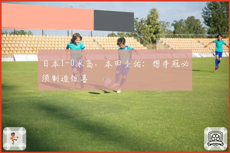 日本1-0冰岛,本田圭佑:想夺冠必须制造惊喜