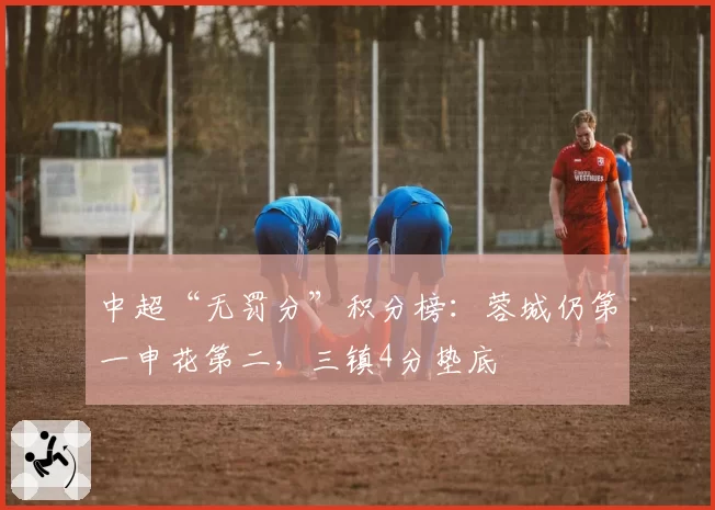 中超“无罚分”积分榜：蓉城仍第一申花第二，三镇4分垫底