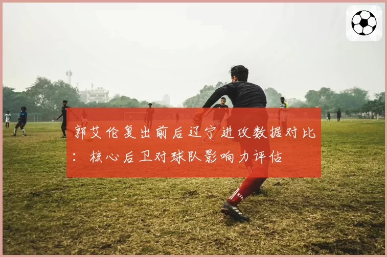 郭艾伦复出前后辽宁进攻数据对比：核心后卫对球队影响力评估