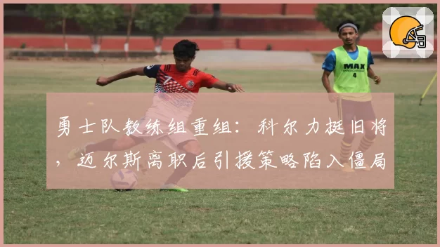 勇士队教练组重组:科尔力挺旧将,迈尔斯离职后引援策略陷入僵局