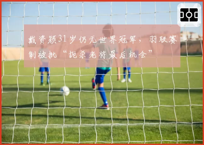 戴资颖31岁仍无世界冠军,羽联赛制被批“扼杀老将最后机会”