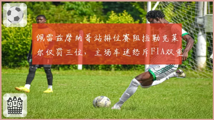 佩雷兹摩纳哥站排位赛阻挡勒克莱尔仅罚三位，主场车迷怒斥FIA双重标准