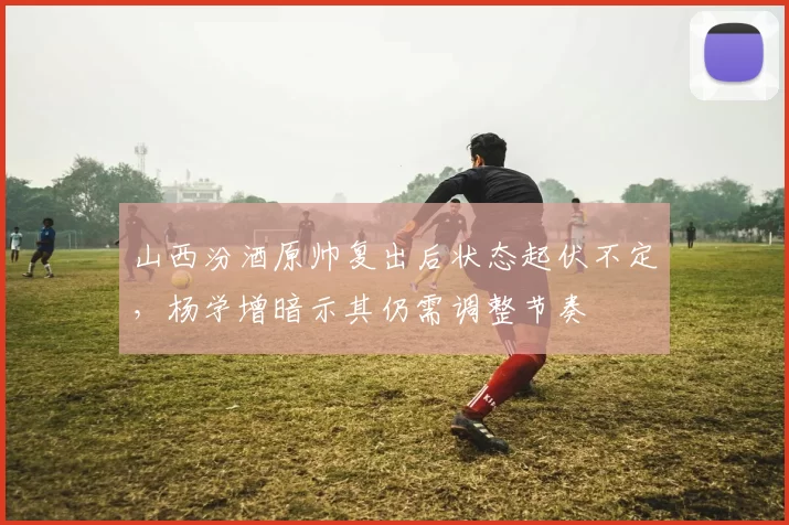 山西汾酒原帅复出后状态起伏不定，杨学增暗示其仍需调整节奏