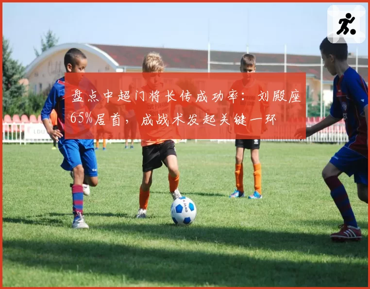 盘点中超门将长传成功率:刘殿座65%居首,成战术发起关键一环