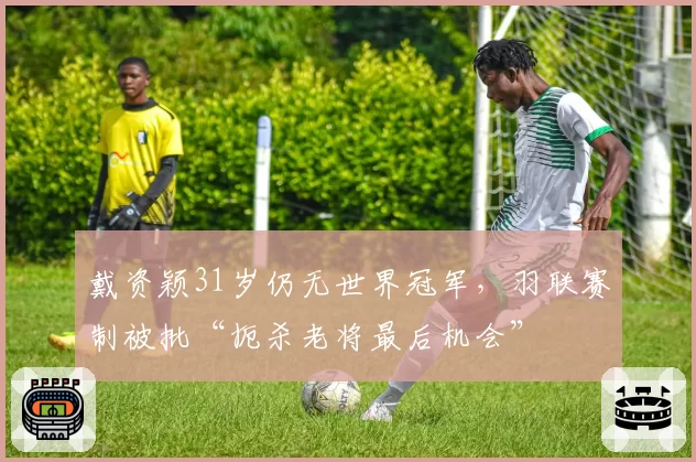 戴资颖31岁仍无世界冠军,羽联赛制被批“扼杀老将最后机会”