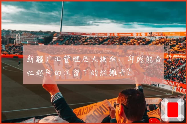 新疆广汇管理层大换血，邱彪能否扛起阿的江留下的烂摊子？