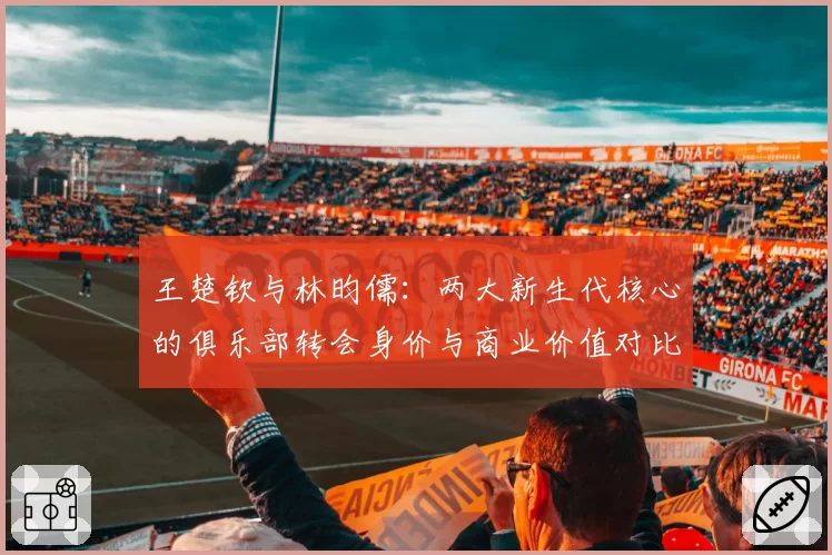 王楚钦与林昀儒：两大新生代核心的俱乐部转会身价与商业价值对比分析