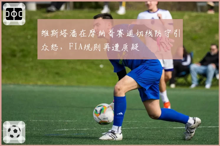维斯塔潘在摩纳哥赛道切线防守引众怒,FIA规则再遭质疑