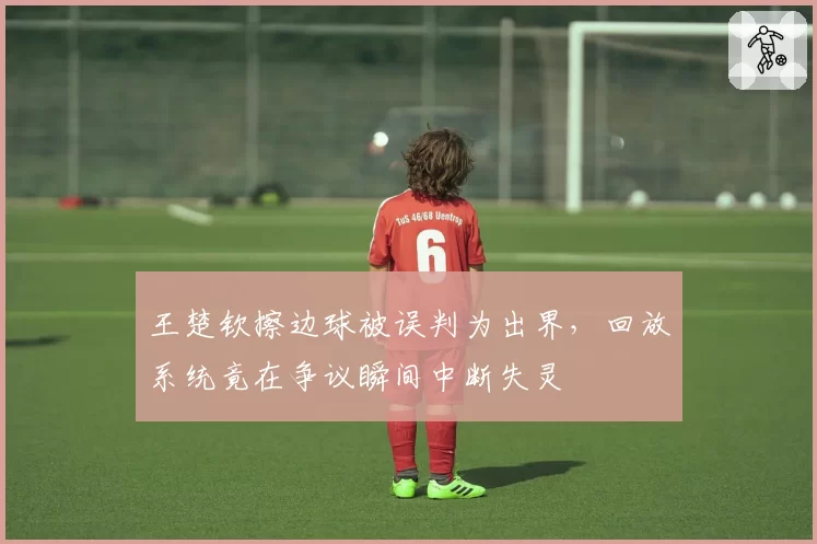 王楚钦擦边球被误判为出界,回放系统竟在争议瞬间中断失灵