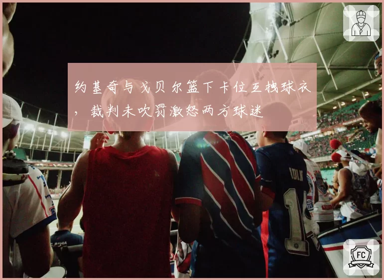 约基奇与戈贝尔篮下卡位互拽球衣,裁判未吹罚激怒两方球迷