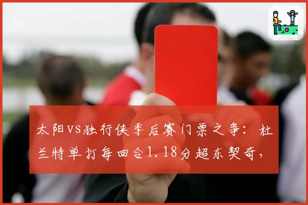 太阳vs独行侠季后赛门票之争:杜兰特单打每回合1.18分超东契奇,欧文关键时刻三分命中率仅28%