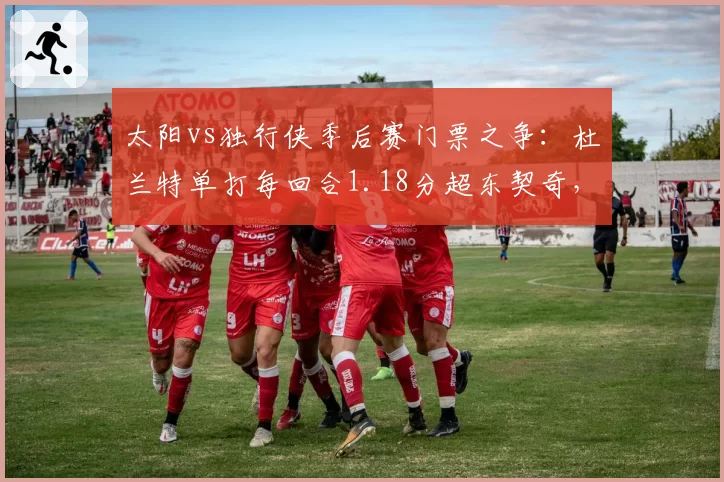 太阳vs独行侠季后赛门票之争:杜兰特单打每回合1.18分超东契奇,欧文关键时刻三分命中率仅28%