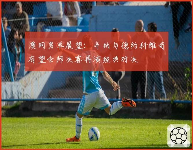 澳网男单展望:辛纳与德约科维奇有望会师决赛再演经典对决
