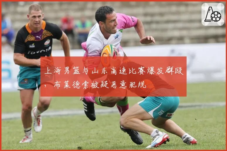 上海男篮与山东高速比赛爆发群殴,布莱德索被疑恶意犯规