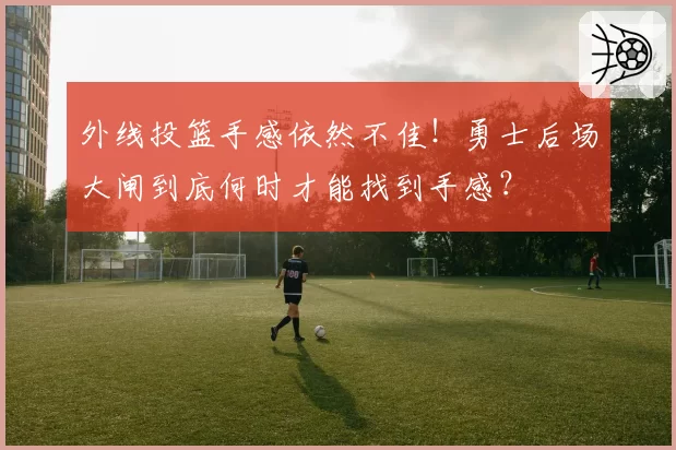 外线投篮手感依然不佳！勇士后场大闸到底何时才能找到手感？