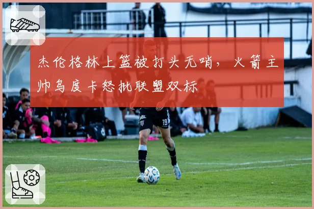 杰伦格林上篮被打头无哨,火箭主帅乌度卡怒批联盟双标