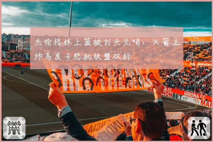 杰伦格林上篮被打头无哨,火箭主帅乌度卡怒批联盟双标