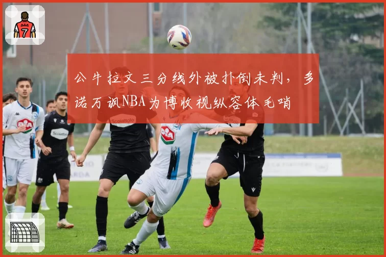 公牛拉文三分线外被扑倒未判,多诺万讽NBA为博收视纵容体毛哨