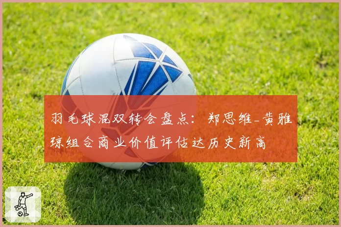 羽毛球混双转会盘点:郑思维_黄雅琼组合商业价值评估达历史新高