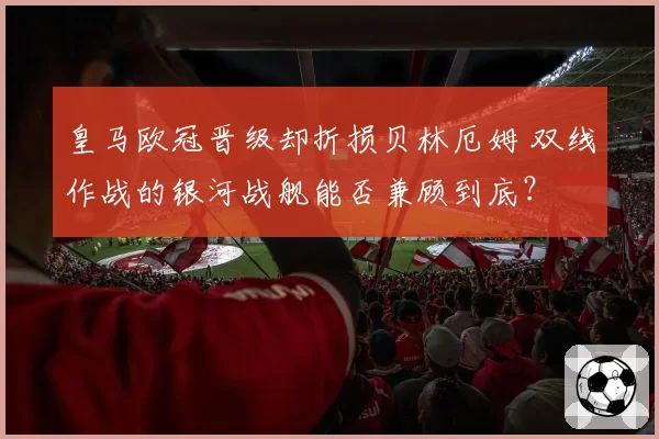 皇马欧冠晋级却折损贝林厄姆 双线作战的银河战舰能否兼顾到底？