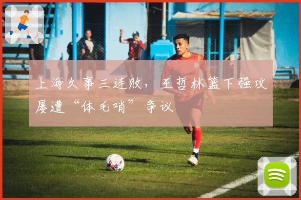 上海久事三连败,王哲林篮下强攻屡遭“体毛哨”争议