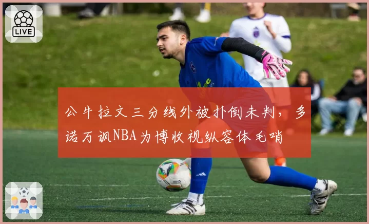 公牛拉文三分线外被扑倒未判,多诺万讽NBA为博收视纵容体毛哨