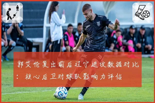 郭艾伦复出前后辽宁进攻数据对比：核心后卫对球队影响力评估