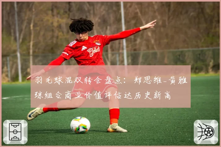 羽毛球混双转会盘点：郑思维_黄雅琼组合商业价值评估达历史新高