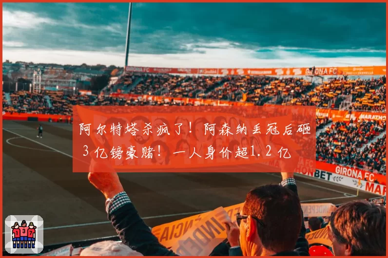 阿尔特塔杀疯了！阿森纳丢冠后砸 3 亿镑豪赌！一人身价超1.2 亿