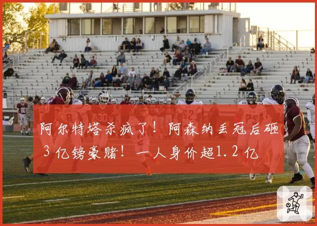 阿尔特塔杀疯了!阿森纳丢冠后砸 3 亿镑豪赌!一人身价超1.2 亿