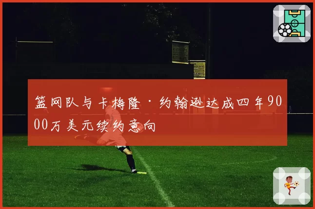 篮网队与卡梅隆·约翰逊达成四年9000万美元续约意向