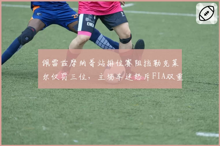 佩雷兹摩纳哥站排位赛阻挡勒克莱尔仅罚三位，主场车迷怒斥FIA双重标准