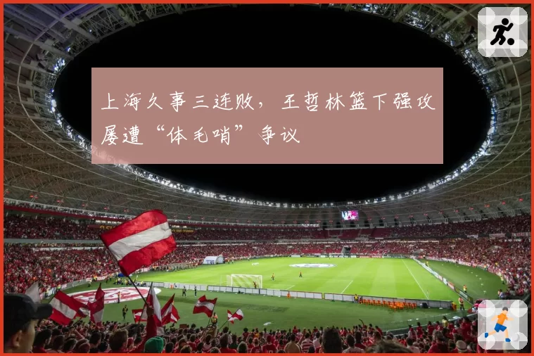 上海久事三连败,王哲林篮下强攻屡遭“体毛哨”争议
