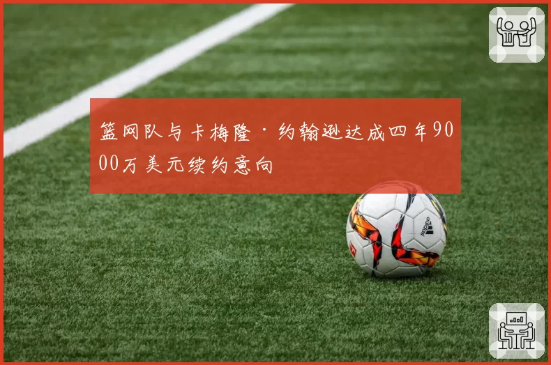 篮网队与卡梅隆·约翰逊达成四年9000万美元续约意向