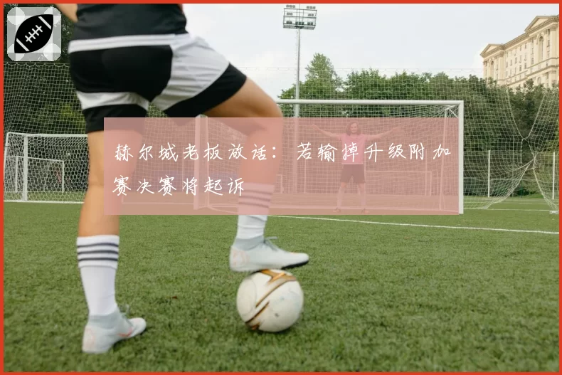 赫尔城老板放话:若输掉升级附加赛决赛将起诉