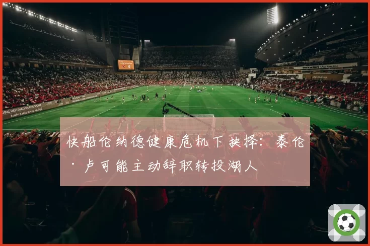 快船伦纳德健康危机下抉择:泰伦·卢可能主动辞职转投湖人