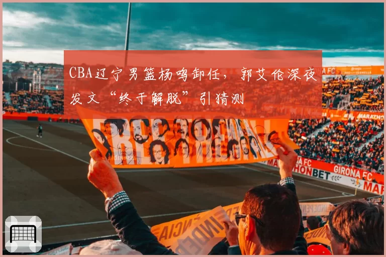 CBA辽宁男篮杨鸣卸任,郭艾伦深夜发文“终于解脱”引猜测