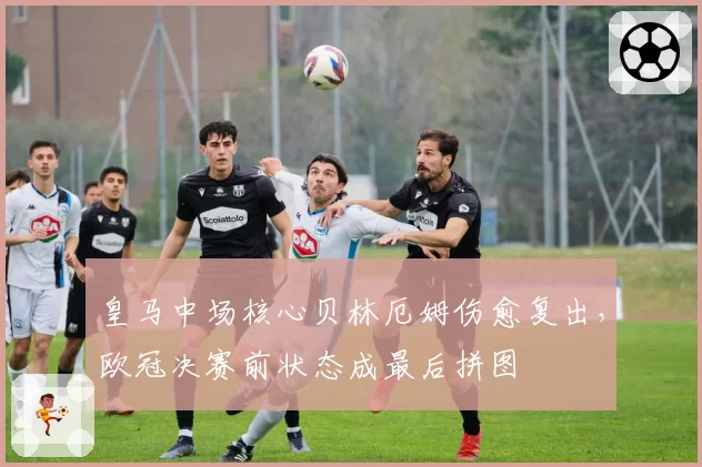 皇马中场核心贝林厄姆伤愈复出,欧冠决赛前状态成最后拼图