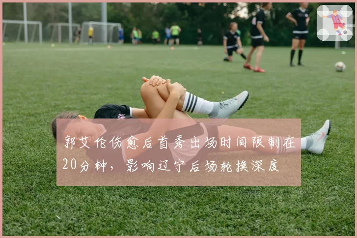 郭艾伦伤愈后首秀出场时间限制在20分钟,影响辽宁后场轮换深度